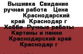 Вышивка “Свидание“, ручная работа › Цена ­ 1 500 - Краснодарский край, Краснодар г. Хобби. Ручные работы » Картины и панно   . Краснодарский край,Краснодар г.